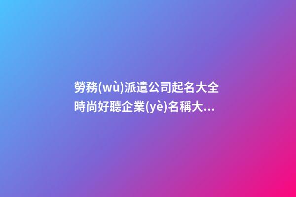 勞務(wù)派遣公司起名大全 時尚好聽企業(yè)名稱大全,起名之家-第1張-公司起名-玄機(jī)派